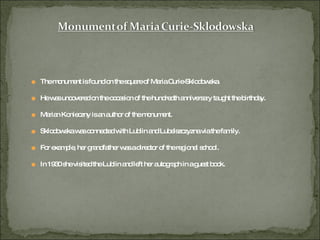 The monument is found on the square of Maria Curie-Sklodowska. He was uncovered on the occasion of the hundredth anniversary taught the birthday. Marian Konieczny is an author of the monument. Sklodowska was connected with Lublin and Lubelszczyzna via the family. For example, her grandfather was a director of the regional school. In 1930 she visited the Lublin and left her autograph in a guest book. 