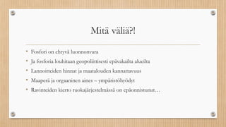 Mitä väliä?!
• Fosfori on ehtyvä luonnonvara
• Ja fosforia louhitaan geopoliittisesti epävakailta alueilta
• Lannoitteiden hinnat ja maatalouden kannattavuus
• Maaperä ja orgaaninen aines – ympäristöhyödyt
• Ravinteiden kierto ruokajärjestelmässä on epäonnistunut…
 