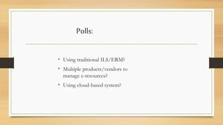 Polls: 
• Using traditional ILS/ERM? 
• Multiple products/vendors to 
manage e-resources? 
• Using cloud-based system? 
 