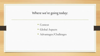 Where we’re going today: 
• Context 
• Global Aspects 
• Advantages/Challenges 
 