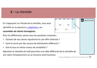 BACKING ENTREPRENEURIAL INITIATIVES IN THE CULINARY SECTOR
3 – La clientèle
En s’appuyant sur l’étude de la clientèle, vous avez
identifié un ou plusieurs « segments » ou
ensembles de clients homogènes.
Pour les différencier, posez vous les questions suivantes :
• Certains de vos clients requièrent-ils une offre distincte ?
• Sont-ils servis par des canaux de distribution différents ?
• Ont-ils tous le même niveau de rentabilité ?
Attention la clientèle du midi peut être une cible différente de la clientèle du
soir selon l’emplacement ou se trouvera votre business.
 