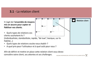 BACKING ENTREPRENEURIAL INITIATIVES IN THE CULINARY SECTOR
3.1 - La relation client
Il s’agit de l’ensemble de moyens
mis en œuvre pour capter et
fidéliser vos clients.
• Quels types de relations vos
clients souhaitent-ils ?
(Individualisée, standardisée, rapide, “de luxe”, basique, sur la
fidélité…)
• Quels types de relations voulez-vous établir ?
• A quel prix pour l’utilisateur et à quel coût pour vous ?
Afin de définir et mettre en place cette relation client vous devez
connaître votre client, ses attentes et ses challenges.
 