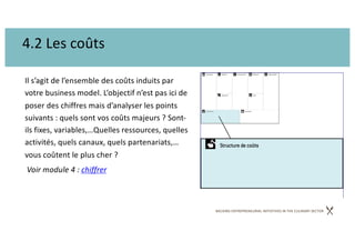 BACKING ENTREPRENEURIAL INITIATIVES IN THE CULINARY SECTOR
4.2 Les coûts
Il s’agit de l’ensemble des coûts induits par
votre business model. L’objectif n’est pas ici de
poser des chiffres mais d’analyser les points
suivants : quels sont vos coûts majeurs ? Sont-
ils fixes, variables,…Quelles ressources, quelles
activités, quels canaux, quels partenariats,…
vous coûtent le plus cher ?
Voir module 4 : chiffrer
 