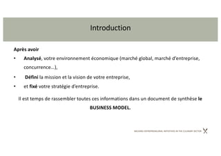 BACKING ENTREPRENEURIAL INITIATIVES IN THE CULINARY SECTOR
Introduction
Après avoir
• Analysé, votre environnement économique (marché global, marché d’entreprise,
concurrence…),
• Défini la mission et la vision de votre entreprise,
• et fixé votre stratégie d’entreprise.
Il est temps de rassembler toutes ces informations dans un document de synthèse le
BUSINESS MODEL.
 