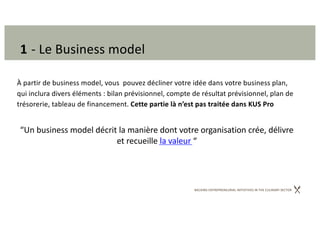 BACKING ENTREPRENEURIAL INITIATIVES IN THE CULINARY SECTOR
1 - Le Business model
À partir de business model, vous pouvez décliner votre idée dans votre business plan,
qui inclura divers éléments : bilan prévisionnel, compte de résultat prévisionnel, plan de
trésorerie, tableau de financement. Cette partie là n’est pas traitée dans KUS Pro
“Un business model décrit la manière dont votre organisation crée, délivre
et recueille la valeur “
 