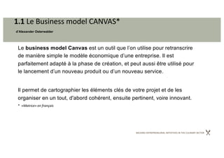 BACKING ENTREPRENEURIAL INITIATIVES IN THE CULINARY SECTOR
1.1 Le Business model CANVAS*
d’Alexander Osterwalder
Le business model Canvas est un outil que l’on utilise pour retranscrire
de manière simple le modèle économique d’une entreprise. Il est
parfaitement adapté à la phase de création, et peut aussi être utilisé pour
le lancement d’un nouveau produit ou d’un nouveau service.
Il permet de cartographier les éléments clés de votre projet et de les
organiser en un tout, d'abord cohérent, ensuite pertinent, voire innovant.
* «Matrice» en français
 