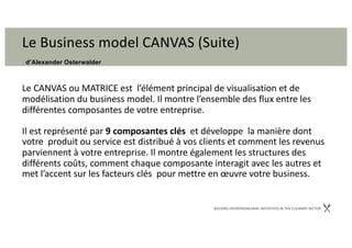 BACKING ENTREPRENEURIAL INITIATIVES IN THE CULINARY SECTOR
Le Business model CANVAS (Suite)
d’Alexander Osterwalder
Le CANVAS ou MATRICE est l’élément principal de visualisation et de
modélisation du business model. Il montre l’ensemble des flux entre les
différentes composantes de votre entreprise.
Il est représenté par 9 composantes clés et développe la manière dont
votre produit ou service est distribué à vos clients et comment les revenus
parviennent à votre entreprise. Il montre également les structures des
différents coûts, comment chaque composante interagit avec les autres et
met l’accent sur les facteurs clés pour mettre en œuvre votre business.
 