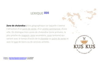 LEXIQUE [i][ii]
[i]
Source 1 : http://www.dictionnaire-commercial.com/, le 26 /06/2020
[ii]
Source 2 : https://www.definitions-marketing.com/ , le 29/06/2020
Zone de chalandise : Aire géographique sur laquelle s'exerce
l'attraction d'un point de vente, d'un centre commercial, d'une
ville. On distingue trois zones de chalandise (zone primaire, la
plus proche du magasin, zone secondaire, zone tertiaire) qui
varient avec le temps d'accès de la clientèle au point de vente et
avec le type de biens ou de services achetés.
 