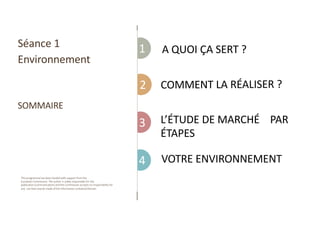 1
This programme has been funded with support from the
European Commission. The author is solely responsible for this
publication (communication) and the Commission accepts no responsibility for
any use that may be made of the information contained therein.
2
3
4
lA QUOI ÇA SERT ?
COMMENT LA RÉALISER ?
L’ÉTUDE DE MARCHÉ PAR
ÉTAPES
lVOTRE ENVIRONNEMENT
Séance 1
Environnement
SOMMAIRE
 