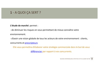 BACKING ENTREPRENEURIAL INITIATIVES IN THE CULINARY SECTOR
1 - A QUOI ÇA SERT ?
L'étude de marché permet :
- de diminuer les risques en vous permettant de mieux connaître votre
environnement.
- d’avoir une vision globale de tous les acteurs de votre environnement : clients,
concurrents et prescripteurs
Elle vous permettra d’élaborer votre stratégie commerciale dans le but de vous
différencier par rapport à vos concurrents.
 