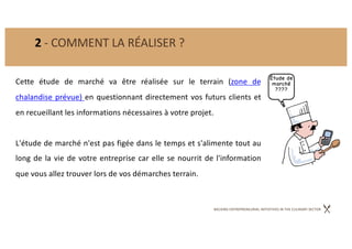 BACKING ENTREPRENEURIAL INITIATIVES IN THE CULINARY SECTOR
2 - COMMENT LA RÉALISER ?
Cette étude de marché va être réalisée sur le terrain (zone de
chalandise prévue) en questionnant directement vos futurs clients et
en recueillant les informations nécessaires à votre projet.
L'étude de marché n'est pas figée dans le temps et s'alimente tout au
long de la vie de votre entreprise car elle se nourrit de l'information
que vous allez trouver lors de vos démarches terrain.
 