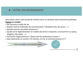 BACKING ENTREPRENEURIAL INITIATIVES IN THE CULINARY SECTOR
4 - VOTRE ENVIRONNEMENT
Vous devez situer votre projet de création dans un contexte socio-économico-politique.
Prenez en compte :
l De nouveaux modes de vie
l Quelles sont les habitudes de consommation ? (Produits frais, de saison, ...)
l Quelles sont les nouvelles tendances ?
l Quelle est la réglementation en matière de vente à emporter, à consommer sur place,
(Hygiène, No waste, ...)
l Comment s’approvisionner ? Quels sont les producteurs locaux ?
l Que représente ce marché ? En volume, en CA, et comment évolue-t-il ?
Réaliser votre PESTEL en vous inspirant du modèle
 