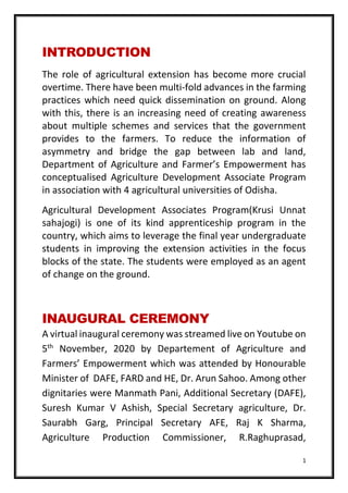 1
INTRODUCTION
The role of agricultural extension has become more crucial
overtime. There have been multi-fold advances in the farming
practices which need quick dissemination on ground. Along
with this, there is an increasing need of creating awareness
about multiple schemes and services that the government
provides to the farmers. To reduce the information of
asymmetry and bridge the gap between lab and land,
Department of Agriculture and Farmer’s Empowerment has
conceptualised Agriculture Development Associate Program
in association with 4 agricultural universities of Odisha.
Agricultural Development Associates Program(Krusi Unnat
sahajogi) is one of its kind apprenticeship program in the
country, which aims to leverage the final year undergraduate
students in improving the extension activities in the focus
blocks of the state. The students were employed as an agent
of change on the ground.
INAUGURAL CEREMONY
A virtual inaugural ceremony was streamed live on Youtube on
5th
November, 2020 by Departement of Agriculture and
Farmers’ Empowerment which was attended by Honourable
Minister of DAFE, FARD and HE, Dr. Arun Sahoo. Among other
dignitaries were Manmath Pani, Additional Secretary (DAFE),
Suresh Kumar V Ashish, Special Secretary agriculture, Dr.
Saurabh Garg, Principal Secretary AFE, Raj K Sharma,
Agriculture Production Commissioner, R.Raghuprasad,
 