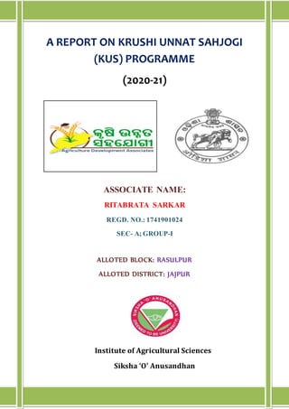 A REPORT ON KRUSHI UNNAT SAHJOGI
(KUS) PROGRAMME
(2020-21)
ASSOCIATE NAME:
RITABRATA SARKAR
REGD. NO.: 1741901024
SEC- A; GROUP-I
ALLOTED BLOCK: RASULPUR
ALLOTED DISTRICT: JAJPUR
Institute of Agricultural Sciences
Siksha ‘O’ Anusandhan
gh
 