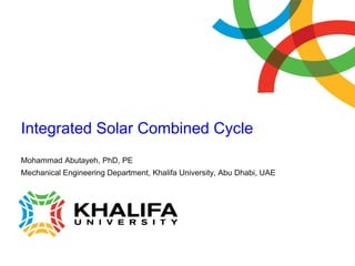 Integrated Solar Combined Cycle
Mohammad Abutayeh, PhD, PE
Mechanical Engineering Department, Khalifa University, Abu Dhabi, UAE
 