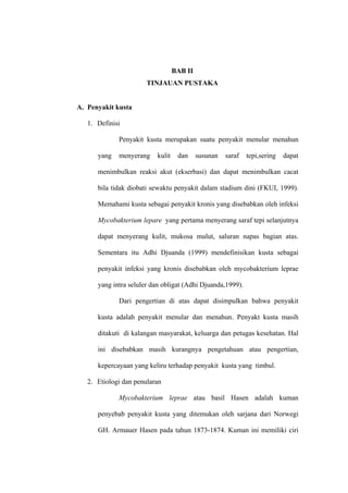 BAB II
                       TINJAUAN PUSTAKA


A. Penyakit kusta

   1. Definisi

             Penyakit kusta merupakan suatu penyakit menular menahun

      yang   menyerang    kulit    dan     susunan   saraf   tepi,sering   dapat

      menimbulkan reaksi akut (ekserbasi) dan dapat menimbulkan cacat

      bila tidak diobati sewaktu penyakit dalam stadium dini (FKUI, 1999).

      Memahami kusta sebagai penyakit kronis yang disebabkan oleh infeksi

      Mycobakterium lepare yang pertama menyerang saraf tepi selanjutnya

      dapat menyerang kulit, mukosa mulut, saluran napas bagian atas.

      Sementara itu Adhi Djuanda (1999) mendefinisikan kusta sebagai

      penyakit infeksi yang kronis disebabkan oleh mycobakterium leprae

      yang intra seluler dan obligat (Adhi Djuanda,1999).

             Dari pengertian di atas dapat disimpulkan bahwa penyakit

      kusta adalah penyakit menular dan menahun. Penyakt kusta masih

      ditakuti di kalangan masyarakat, keluarga dan petugas kesehatan. Hal

      ini disebabkan masih kurangnya pengetahuan atau pengertian,

      kepercayaan yang keliru terhadap penyakit kusta yang timbul.

   2. Etiologi dan penularan

             Mycobakterium leprae atau basil Hasen adalah kuman

      penyebab penyakit kusta yang ditemukan oleh sarjana dari Norwegi

      GH. Armauer Hasen pada tahun 1873-1874. Kuman ini memiliki ciri
 