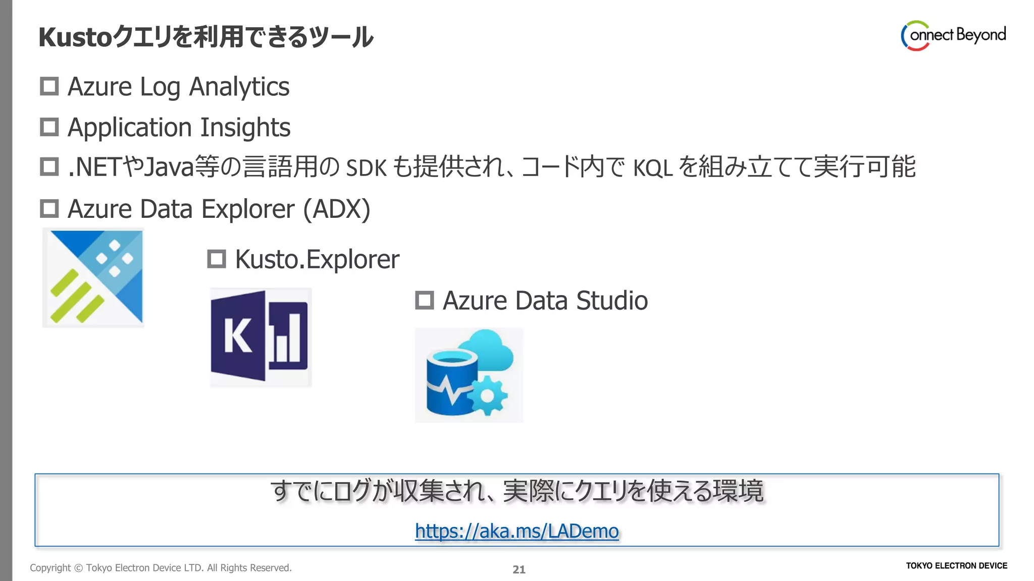 Copyright © Tokyo Electron Device LTD. All Rights Reserved. 21
Kustoクエリを利用できるツール
 Azure Log Analytics
 Application Insights
 .NETやJava等の言語用の SDK も提供され、コード内で KQL を組み立てて実行可能
 Azure Data Explorer (ADX)
 Kusto.Explorer
 Azure Data Studio
すでにログが収集され、実際にクエリを使える環境
https://aka.ms/LADemo
 