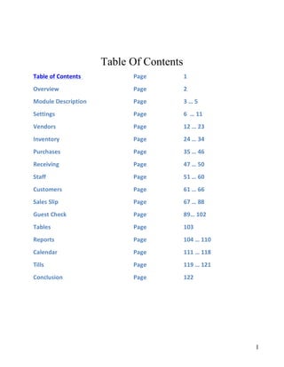 Table Of Contents
Table	of	Contents	 	 	 	 Page	 	 	 1	
Overview	 	 	 	 	 Page	 	 	 2	
Module	Description	 	 	 Page			 	 3	…	5	
Settings	 	 	 						 	 Page			 	 6		…	12	
Vendors	 	 	 	 	 Page					 	 13	…	24	
Inventory	 	 	 	 	 Page	 	 	 25	…	38	
Purchases	 	 	 	 	 Page	 	 	 39	…	50	
Receiving	 	 	 	 	 Page	 	 	 51	…	54	
Staff	 	 	 	 	 	 Page	 	 	 55	…	64	
Customers	 	 	 	 	 Page	 	 	 65	…	71	
Sales	Slip	 	 	 	 	 Page	 	 	 72	…	88	
Guest	Check		 	 	 	 Page	 	 	 89…	101	
Tables	 	 	 	 	 Page	 	 	 102	
Reports	 	 	 	 	 Page	 	 	 103	…	109	
Calendar	 	 	 	 	 Page	 	 	 110	…	118	
Tills	 	 	 	 	 	 Page	 	 	 119	…	121	
Addendum	A	 	 	 	 Page	 	 	 122	…	126	
Addendum	B	 	 	 	 Page	 	 	 127	…	134	
Conclusion				 	 	 	 Page	 	 	 125	
 