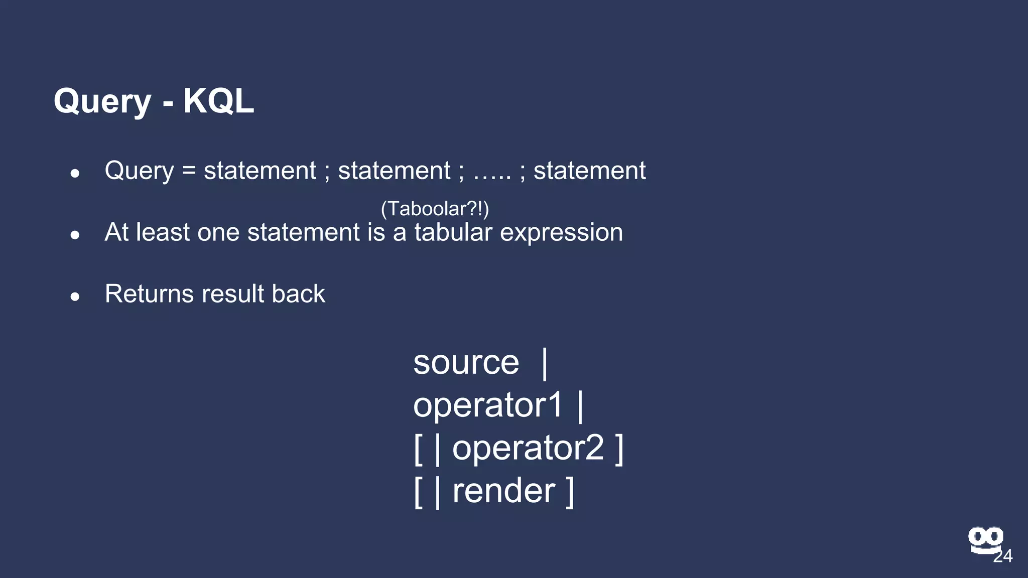 Query - KQL
24
● Query = statement ; statement ; ….. ; statement
● At least one statement is a tabular expression
● Returns result back
source |
operator1 |
[ | operator2 ]
[ | render ]
(Taboolar?!)
 