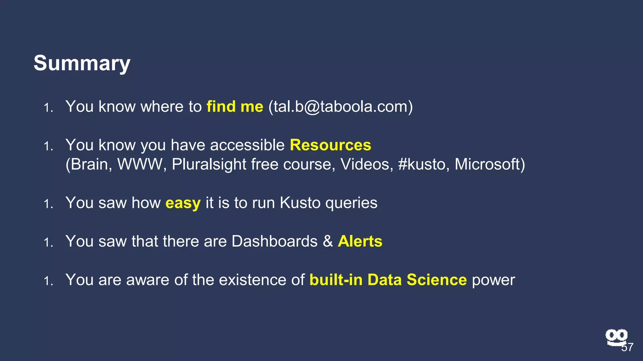 Summary
57
1. You know where to find me (tal.b@taboola.com)
1. You know you have accessible Resources
(Brain, WWW, Pluralsight free course, Videos, #kusto, Microsoft)
1. You saw how easy it is to run Kusto queries
1. You saw that there are Dashboards & Alerts
1. You are aware of the existence of built-in Data Science power
 