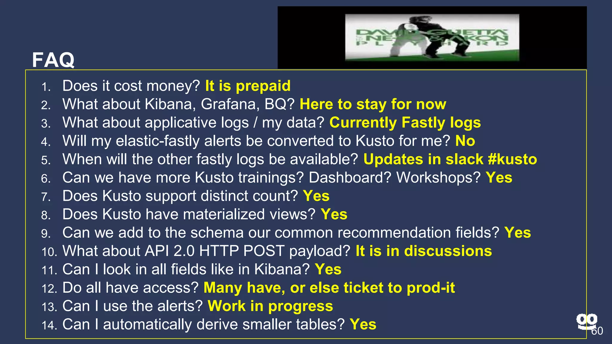 FAQ
60
1. Does it cost money? It is prepaid
2. What about Kibana, Grafana, BQ? Here to stay for now
3. What about applicative logs / my data? Currently Fastly logs
4. Will my elastic-fastly alerts be converted to Kusto for me? No
5. When will the other fastly logs be available? Updates in slack #kusto
6. Can we have more Kusto trainings? Dashboard? Workshops? Yes
7. Does Kusto support distinct count? Yes
8. Does Kusto have materialized views? Yes
9. Can we add to the schema our common recommendation fields? Yes
10. What about API 2.0 HTTP POST payload? It is in discussions
11. Can I look in all fields like in Kibana? Yes
12. Do all have access? Many have, or else ticket to prod-it
13. Can I use the alerts? Work in progress
14. Can I automatically derive smaller tables? Yes
 
