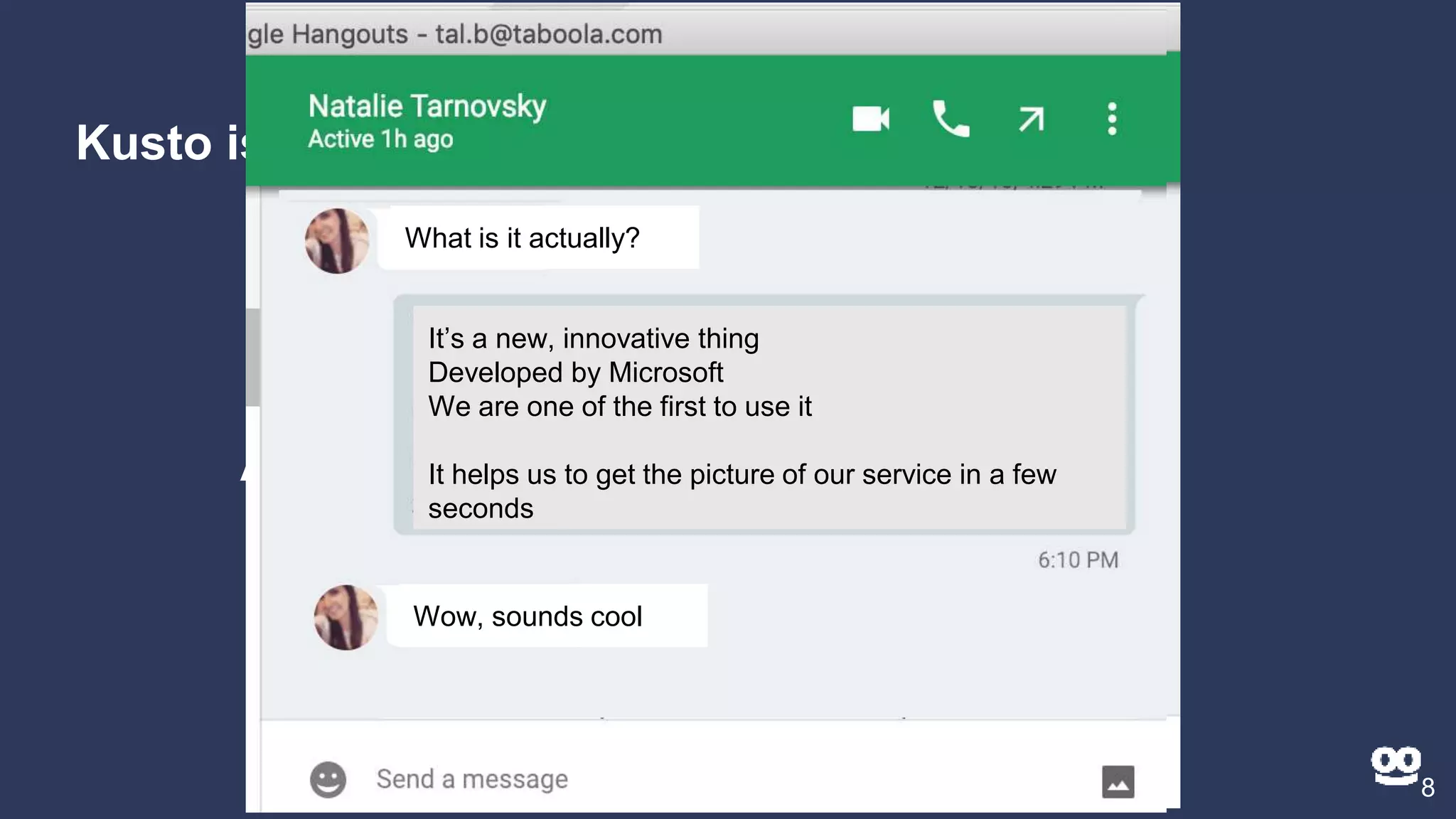 Kusto is...
8
A new way to look at data / logs
What is it actually?What is it actually?
It’s a new, innovative thing
Developed by Microsoft
We are one of the first to use it
It helps us to get the picture of our service in a few
seconds
What is it actually?
It’s a new, innovative thing
Developed by Microsoft
We are one of the first to use it
It helps us to get the picture of our service in a few
seconds
Wow, sounds cool
 