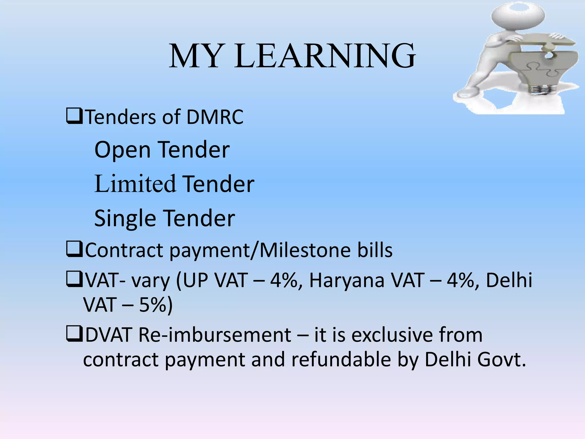 MY LEARNING
Tenders of DMRC
Open Tender
Limited Tender
Single Tender
Contract payment/Milestone bills
VAT- vary (UP VAT – 4%, Haryana VAT – 4%, Delhi
VAT – 5%)
DVAT Re-imbursement – it is exclusive from
contract payment and refundable by Delhi Govt.
 