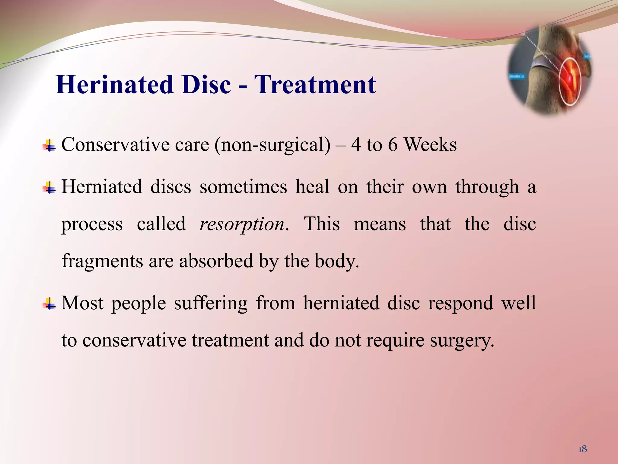 Herinated Disc - Treatment
Conservative care (non-surgical) – 4 to 6 Weeks
Herniated discs sometimes heal on their own through a
process called resorption. This means that the disc
fragments are absorbed by the body.
Most people suffering from herniated disc respond well
to conservative treatment and do not require surgery.
18
 