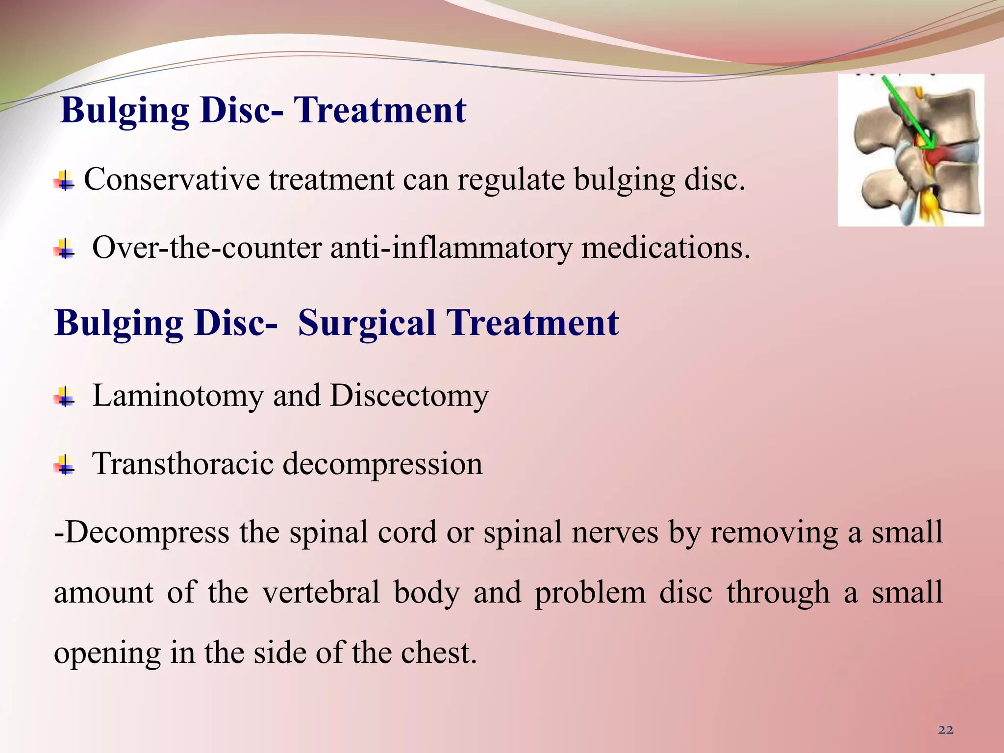 Bulging Disc- Treatment
Conservative treatment can regulate bulging disc.
Over-the-counter anti-inflammatory medications.
Bulging Disc- Surgical Treatment
Laminotomy and Discectomy
Transthoracic decompression
-Decompress the spinal cord or spinal nerves by removing a small
amount of the vertebral body and problem disc through a small
opening in the side of the chest.
22
 