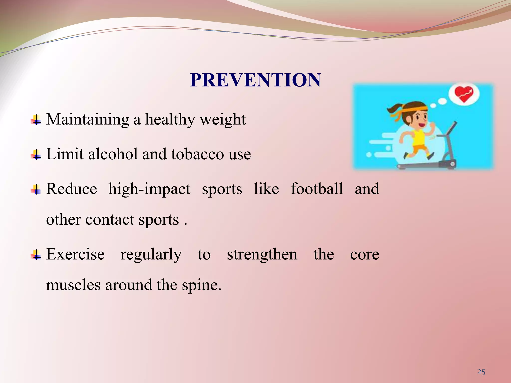 PREVENTION
Maintaining a healthy weight
Limit alcohol and tobacco use
Reduce high-impact sports like football and
other contact sports .
Exercise regularly to strengthen the core
muscles around the spine.
25
 