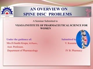 AN OVERVIEW ON
SPINE DISC PROBLEMS
A Seminar Submitted to
VIJAYA INSTITUTE OF PHARMACEUTICAL SCIENCE FOR
WOMEN
Under the guidance of: Submitted by:
Mrs.D.Santhi Krupa, M.Pharm., V. Kusuma
Asst. Professor,
Department of Pharmacology IV B. Pharmacy
1
 