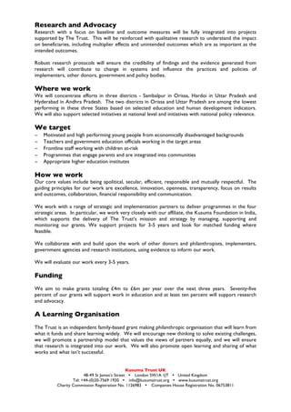 Research and Advocacy
Research with a focus on baseline and outcome measures will be fully integrated into projects
supported by The Trust. This will be reinforced with qualitative research to understand the impact
on beneficiaries, including multiplier effects and unintended outcomes which are as important as the
intended outcomes.

Robust research protocols will ensure the credibility of findings and the evidence generated from
research will contribute to change in systems and influence the practices and policies of
implementers, other donors, government and policy bodies.

Where we work
We will concentrate efforts in three districts - Sambalpur in Orissa, Hardoi in Uttar Pradesh and
Hyderabad in Andhra Pradesh. The two districts in Orissa and Uttar Pradesh are among the lowest
performing in these three States based on selected education and human development indicators.
We will also support selected initiatives at national level and initiatives with national policy relevance.

We target
−   Motivated and high performing young people from economically disadvantaged backgrounds
−   Teachers and government education officials working in the target areas
−   Frontline staff working with children at-risk
−   Programmes that engage parents and are integrated into communities
−   Appropriate higher education institutes

How we work
Our core values include being apolitical, secular, efficient, responsible and mutually respectful. The
guiding principles for our work are excellence, innovation, openness, transparency, focus on results
and outcomes, collaboration, financial responsibility and communication.

We work with a range of strategic and implementation partners to deliver programmes in the four
strategic areas. In particular, we work very closely with our affiliate, the Kusuma Foundation in India,
which supports the delivery of The Trust’s mission and strategy by managing, supporting and
monitoring our grants. We support projects for 3-5 years and look for matched funding where
feasible.

We collaborate with and build upon the work of other donors and philanthropists, implementers,
government agencies and research institutions, using evidence to inform our work.

We will evaluate our work every 3-5 years.

Funding
We aim to make grants totaling £4m to £6m per year over the next three years. Seventy-five
percent of our grants will support work in education and at least ten percent will support research
and advocacy.

A Learning Organisation
The Trust is an independent family-based grant making philanthropic organisation that will learn from
what it funds and share learning widely. We will encourage new thinking to solve existing challenges,
we will promote a partnership model that values the views of partners equally, and we will ensure
that research is integrated into our work. We will also promote open learning and sharing of what
works and what isn’t successful.


                                               Kusuma Trust UK
                        48-49 St James’s Street Ÿ London SW1A 1JT Ÿ United Kingdom
                  Tel: +44-(0)20-7569 1920 Ÿ info@kusumatrust.org Ÿ www.kusumatrust.org
          Charity Commission Registration No. 1126983 Ÿ Companies House Registration No. 06753811
 