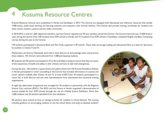 Kusuma Resource Centres4
12
Kusuma Resource Centres were established in Hardoi and Sambalpur in 2013. The Centres are equipped with educational and reference resources that include
7,400 books, audio-visual teaching and learning materials and computers with internet facilities. The Centres also provide training, workshops for students and
other events, teachers, parents and the wider community.
In 2014-2015, a total of 1,269 registered members used the Centres regularly and 78 new members joined the Centres. The Centres have had over 21,600 drop-in
users during this period. Over 240 students from KSPI schools in Hardoi and 217 students from KSPI schools in Sambalpur completed English and Basic Computing
courses during the year at the Centres.
139 students participated in Quarterly Book and Film Clubs organised in 49 schools. These clubs encourage reading and educational films as a basis for discussion
by students in Classes 9 and 10.
Mathematics and Science Olympiads were held in both districts to acknowledge talent and promote
these subjects. 101 winners were selected from 1,588 participating students.
80 students and 24 teachers participated in First Aid and Safety training to ensure that they are aware
of the importance of health and safety in their schools and how to deal with emergencies.
During the year, 156 students in government and aided schools and 103 Kusuma Excellence Fellows
in Hardoi participated in career counselling at the Centres that included information on courses and
career options available after Classes 10 and 12. A total of 825 Class 10 students participated in a
career fair in both districts and met with representatives from educational and vocational training
organisations.
A night sky observation programme was arranged for 42 students in partnership with the Regional
Science City, Lucknow (RSCL). The RSCL and the Centre in Hardoi organised a demonstration of
science models for four KSPI schools through the use of a Mobile Science Exhibition. More than
1,000 students and 24 teachers benefited from this exhibition.
40 teachers were trained on how to manage activities for students in school libraries. The training
included guidance on encouraging students to use the school library and ways to develop students’
 