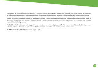 13
reading habits. 48 teachers were trained on the basics of computers, including Microsoft Office and the use of multimedia tools and the internet. 46 teachers and
64 students participated in practical Science workshops that included hands-on demonstrations of scientific concepts and the use of locally available resources.
Planning and Financial Management training was delivered to 160 Head Teachers in each district on their role in developing a school annual plan aligned to
government policy on improving secondary education, Rashtriya Madhyamik Sikhsha Abhiyan (RMSA). 127 SMDC members were trained on their roles and
responsibilities in school governance.
Feedback from the Centre users has been very positive about courses, events, meetings and programmes. The Centres have now collaborated with two government
schools in each of the districts to set up four Kusuma Satellite Centres to expand their reach to more people in remote locations.
The KRC calendars for 2015-2016 are shown on pages 14 to 20.
 