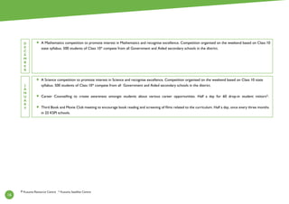 16
D
E
C
E
M
B
E
R
J
A
N
U
A
R
Y
A Mathematics competition to promote interest in Mathematics and recognise excellence. Competition organised on the weekend based on Class 10
state syllabus. 500 students of Class 10* compete from all Government and Aided secondary schools in the district.
A Science competition to promote interest in Science and recognise excellence. Competition organised on the weekend based on Class 10 state
syllabus. 500 students of Class 10* compete from all Government and Aided secondary schools in the district.
Career Counselling to create awareness amongst students about various career opportunities. Half a day for 60 drop-in student visitors*.
Third Book and Movie Club meeting to encourage book reading and screening of films related to the curriculum. Half a day, once every three months
in 25 KSPI schools.
# Kusuma Resource Centre * Kusuma Satellite Centre
 