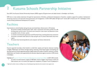 Kusuma Schools Partnership Initiative2
4
Since 2013, the Kusuma Schools Partnership Initiative (KSPI) supports 50 government and aided schools in Sambalpur and Hardoi.
KSPI aims to raise student attainment through the improvement of facilities, professional development of teachers, academic support for students, development
of learning resources and improved school governance and management. In 2014, KSPI added 224 light touch* schools (87 in Hardoi and 137 in Sambalpur) which
receive limited professional development for teachers.
Facilities
Improvement to school facilities during the year prioritised basic infrastructure in 50 schools:
• 36 schools installed overhead water tanks, water connections and water purifiers for safe
drinking water and the other 14 schools were tested for clean water and deemed to have
acceptable levels of water quality
• 11 schools received power generators and 39 schools have a working electricity connection
• 18 schools renovated toilet blocks for boys and girls and 15 school toilet blocks had minor
repairs
• 50 schools have functioning libraries and computer and Science laboratories
Teachers
Kusuma supported secondary school teachers to build their capacity and improve classroom teaching
in English, Mathematics and Science through training, mentoring, school based support and teaching and
learning resources. Kusuma appointed teachers helped reduce the number of teacher vacancies in schools.
Additionally, nine Teachers were appointed by the education department against vacancies in KSPI schools
in Sambalpur.
Highlights of Kusuma’s Teacher Professional Development programme Udbhav in 2014–2015 include:
• 72 newly recruited teachers taught 27,198 Maths, Science, English, Social Science, Hindi and
Odia sessions over six months and helped the completion of Classes 9 and 10 syllabuses in
* Light touch schools receive a briefing, one set of teaching-learning materials and an annual on-site support visit.
 