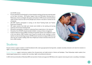 5
the 50 KSPI schools
• Kusuma developed and distributed to schools bespoke teaching and learning materials based
on the State curriculum - 98 Teacher Support Units and 98 Student Learning Units in
Mathematics, Science and English. All teachers and students in KSPI schools received individual
copies of these resources. Each of the 224 light touch schools in the district received one set
of materials.
• 244 KSPI teachers participated in training on the Good Teaching Guide and Teacher
Performance Standards
• 407 subject teachers from light touch schools were briefed on the teaching and learning
materials and the Good Teaching Guide
• 40 teachers participated in training on conducting Science experiments in the classroom
• 42 teachers from 50 KSPI schools attended refresher training on library management
• A District Resource Group (DRG) consisting of 9 specialist teachers was established in each
of the two districts. DRG members were trained to provide on-site coaching to school
teachers to improve teaching practices. All KSPI schools received an average of 258 mentoring
visits over four months, totalling 1,032 visits. All light touch schools received at least one visit
from a DRG member.
Students
Kusuma strives to support students to build foundational skills, attain age appropriate learning levels, complete secondary education and make the transition to
higher or tertiary education and employment.
Kusuma Fellowships support meritorious students from all government and aided schools in Hardoi and Sambalpur. These Fellowships enable students from
disadvantaged backgrounds to complete their secondary, higher and professional education.
In 2014, the Kusuma Excellence Fellowship (KEF) was launched in Hardoi and supported 100 Fellows with a stipend, mentoring and career counselling. In Sambalpur,
 