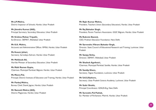 77
Mr J.P.Mishra,
District Inspector of Schools, Hardoi, Uttar Pradesh
Mr Jitendra Kumar (IAS),
Principal Secretary, Secondary Education, Uttar Pradesh
Mr Krishna Mohan Tripathi,
Ex-Director, SIEMAT, Allahabad, Uttar Pradesh
Mr K.K. Mishra,
Accounts and Administrative Officer, RMSA, Hardoi, Uttar Pradesh
Ms Kusum Johari,
Secretary, Sarvodaya Ashram, Hardoi, Uttar Pradesh
Mr Mehboob Ali,
Hon’ble Minister of Secondary Education, Uttar Pradesh
Ms Malti Raman Gupta,
Chairman, Municipal Parishad, Bilgram, Hardoi, Uttar Pradesh
Ms Meera Pal,
Principal, District Institute of Education and Training, Hardoi, Uttar Pradesh
Mr Pankaj Mishra,
Bureau Chief, Dainik Jagran, Hardoi, Uttar Pradesh
Mr Ramesh Mishra (IAS),
District Magistrate, Hardoi, Uttar Pradesh
Mr Rajiv Kumar Mishra,
President, Teachers Union (Secondary Education), Hardoi, Uttar Pradesh
Mr Raj Bahadur Singh,
President, Parent Teachers Association, GGIC Bilgram, Hardoi, Uttar Pradesh
Ms Rukmini Banerji,
CEO, Pratham Education Foundation, New Delhi
Mr Sarvendra Vikram Bahadur Singh,
Director, State Council of Educational Research and Training, Lucknow, Uttar
Pradesh
Mr Sanjay Sinha,
Director, SIEMAT, Allahabad, Uttar Pradesh
Mr Shailesh Agnihotri,
Chairman, Municipal Parishad, Sandila, Hardoi, Uttar Pradesh
Mr Sandip Khare,
Secretary, Vigyan Foundation, Lucknow, Uttar Pradesh
Mr S.K.S.Rathore,
Secretary, Uttar Pradesh Science Academy, Lucknow, Uttar Pradesh
Mr Subir Shukla,
Principal Coordinator, IGNUS-Erg, New Delhi
Mr Surendra Pal Pathak,
Ex- Member of Parliament, Mishrik, Hardoi, Uttar Pradesh
 