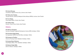 78
Mr Umesh Rustagi,
Coordinator, Regional Science City, Lucknow, Uttar Pradesh
Mr Vishnu Kant Pandey,
The Joint Director, Rashtriya Madhyamik Siksha Abhiyan (RMSA), Lucknow, Uttar Pradesh
Dr V. K. Gupta,
Chief Medical Officer, Hardoi, Uttar Pradesh
Mr Vaibhav Shah,
Director, Career Futura, Hardoi, Uttar Pradesh
Odisha
Mr Abhiram Panigrahi,
Secretary, Sambalpur Integrated Development Institute (SIDI), Sambalpur, Odisha
Mr Amandeep Singh Saluja,
Correspondent, SAMAYA and Nav Bharat, Sambalpur, Odisha
Ms Annapurna Pradhan,
Chairman, Panchayat Samiti, Naktideul, Sambalpur, Odisha
Dr Amulya Ratna Mohanta,
Chief Medical Officer, PHC, Naktideulo, Sambalpur, Odisha
Mr Balwant Singh (IAS),
District Collector, Sambalpur, Odisha
78
 