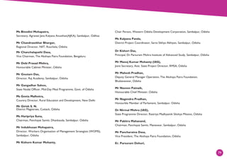 79
Ms Binodini Mohapatra,
Secretary, Agranee Jana Kalyana Anusthan(AJKA), Sambalpur, Odihsa
Mr Chandrasekhar Bhargav,
Regional Director, NIIT, Rourkela, Odisha
Mr Chanchalapathi Dasa,
Vice Chairman, The Akshaya Patra Foundation, Bengaluru
Mr Debi Prasad Mishra,
Honourable Cabinet Minister, Odisha
Mr Goutam Das,
Director, Raj Academy, Sambalpur, Odisha
Mr Gangadhar Sahoo,
State Nodal Officer, Mid-Day Meal Programme, Govt. of Odisha
Ms Geeta Malhotra,
Country Director, Rural Education and Development, New Delhi
Mr Girish S. N.
District Magistrate, Cuttack, Odisha
Ms Haripriya Suna,
Chairman, Panchayat Samiti, Dhankauda, Sambalpur, Odisha
Mr Indubhusan Mohapatra,
Director, Workers Organisation of Management Strategists (WOMS),
Sambalpur, Odisha
Mr Kishore Kumar Mohanty,
Chair Person, Western Odisha Development Corporation, Sambalpur, Odisha
Ms Kalpana Panda,
District Project Coordinator, Sarva Sikhya Abhiyan, Sambalpur, Odisha
Dr Kishori Das,
Principal, Dr Parsuram Mishra Institute of Advanced Study, Sambalpur, Odisha
Mr Manoj Kumar Mohanty (IAS),
Joint Secretary, Asst. State Project Director, RMSA, Odisha
Mr Mahesh Pradhan,
Deputy General Manager Operation, The Akshaya Patra Foundation,
Bhubaneswar, Odisha
Mr Naveen Patnaik,
Honourable Chief Minister, Odisha
Mr Nagendra Pradhan,
Honourble Member of Parliament, Sambalpur, Odisha
Dr Nirmal Mishra (IAS),
State Programme Director, Rastriya Madhyamik Sikshya Mission, Odisha
Mr Pabitra Mahanand,
Chairman, Panchayat Samiti, Maneswar, Sambalpur, Odisha
Mr Pancharatna Dasa,
Vice President, The Akshaya Patra Foundation, Odisha
Er. Parsuram Dehuri,
 