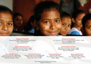 Kusuma Trust UK
Mezzanine Level, 48-49 St. James’s Street, London SWIA IJT
Phone: +44-20-7569 1920
www.kusumatrust.org
Kusuma Foundation
A-21, Third Floor, Green Park, Aurobindo Marg, New Delhi - 110 016
Phone: +91-410500321/22/24
www.kusumafoundation.co.in
Kusuma Resource Centre
First Floor, Surendra Pal Pathak Complex,
Civil Lines, Hardoi, Uttar Pradesh - 241001
Phone: +91-5852-235010
Kusuma Resource Centre
Sabat Tower, Second Floor, Near Kaveri Hotel,
Ainthapali Square, Sambalpur, Odisha - 768004
Phone: +91-663-2540157
Kusuma Satellite Centre
Government Girls Inter College Sandila
Opposite Sandila Tehsil, Nayi Mandi, Sandila,
Hardoi, Uttar Pradesh - 241204
Kusuma Satellite Centre
Government Girls Inter College BilgramNear
Bilgram Tehsil, Hardoi Road, Bilgram
Hardoi, Uttar Pradesh - 241301
Kusuma Satellite Centre
Maneshwar High School
P.O - Maneswar, District - Sambalpur,
Odisha - 768005
Kusuma Satellite Centre
Pabitra Mohan High School
P.O - Naktideul, District - Sambalpur,
Odisha - 768118
Photo Credits: Kusuma Foundation and Sam Strickland
Designed by: Ankit Sharma
 