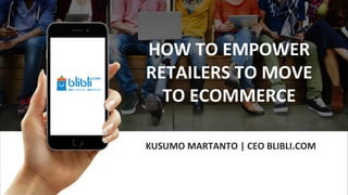 KUSUMO MARTANTO | CEO BLIBLI.COM
HOW TO EMPOWER
RETAILERS TO MOVE
TO ECOMMERCE
 