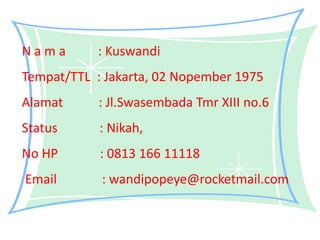 N a m a : Kuswandi
Tempat/TTL : Jakarta, 02 Nopember 1975
Alamat : Jl.Swasembada Tmr XIII no.6
Status : Nikah,
No HP : 0813 166 11118
Email : wandipopeye@rocketmail.com
 