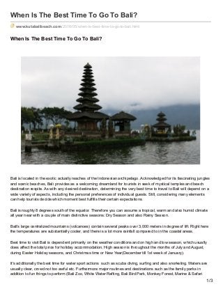 When Is The Best Time To Go To Bali?
www.kutabalibeach.com/2016/05/when-is-best-time-to-go-to-bali.html
When Is The Best Time To Go To Bali?
Bali is located in the exotic actually reaches of the Indonesian archipelago. Acknowledged for its fascinating jungles
and scenic beaches, Bali provides as a welcoming dreamland for tourists in seek of mystical temples and beach
destination respite. As with any desired destination, determining the very best time to travel to Bali will depend on a
wide variety of aspects, including the personal preferences of individual guests. Still, considering many elements
can help tourists decide which moment best fulfills their certain expectations.
Bali is roughly 8 degrees south of the equator. Therefore you can assume a tropical, warm and also humid climate
all year near with a couple of main distinctive seasons: Dry Season and also Rainy Season.
Bali's large centralized mountains (volcanoes) contain several peaks over 3,000 meters in degree of lift. Right here
the temperatures are substantially cooler, and there is a lot more rainfall compared to in the coastal areas.
Best time to visit Bali is dependent primarily on the weather conditions and on high and low season, which usually
does affect the total price for holiday accommodation. High season is throughout the months of July and August,
during Easter Holiday seasons, and Christmas time or New Year(December till 1st week of January).
It's additionally the best time for water sport actions such as scuba diving, surfing and also snorkeling. Waters are
usually clear, crowd not too awful etc. Furthermore major routines and destinations such as the family parks in
addition to fun things to perform (Bali Zoo, White Water Rafting, Bali Bird Park, Monkey Forest, Marine & Safari
1/3
 