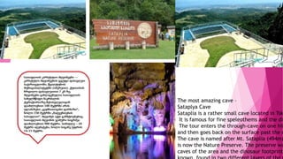The most amazing cave –
Sataplya Cave
Sataplia is a rather small cave located in Tsk
It is famous for fine speleothems and the din
The tour enters the through-cave on one hil
and then goes back on the surface past the d
The cave is named after Mt. Sataplia (494m)
is now the Nature Preserve. The preserve wa
caves of the area and the dinosaur footprints
 
