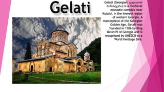 Gelati (Georgian: გელათის
მონასტერი) is a medieval
monastic complex near
Kutaisi, in the Imereti region
of western Georgia. A
masterpiece of the Georgian
Golden Age, Gelati was
founded in 1106 by King
David IV of Georgia and is
recognized by UNESCO as a
World Heritage Site.
 
