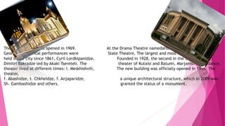 THEATRES
The Opera House was opened in 1969. At the Drama Theatre namedafter a state - Georgian
Georgian theatrical performances were State Theatre, The largest and most important theater.
held in the city since 1861, Cyril Lordkipanidze, Founded in 1928, the second in the state theater,
Dimitri Bakradze led by Akaki Tsereteli. The theater of Kutaisi and Batumi, Marjanishvili guidance.
theater lived at different times: l. Meskhishvili, The new building was officially opened in 1955. The
theater,
f. Abashidze, t. Chkheidze, f. Anjaparidze, a unique architectural structure, which in 2009 was
Sh. Gambashidze and others. granted the status of a monument.
 