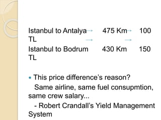 Istanbul to Antalya 475 Km 100
TL
Istanbul to Bodrum 430 Km 150
TL
 This price difference’s reason?
Same airline, same fuel consupmtion,
same crew salary...
- Robert Crandall’s Yield Management
System
 