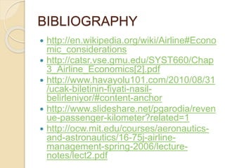 BIBLIOGRAPHY
 http://en.wikipedia.org/wiki/Airline#Econo
mic_considerations
 http://catsr.vse.gmu.edu/SYST660/Chap
3_Airline_Economics[2].pdf
 http://www.havayolu101.com/2010/08/31
/ucak-biletinin-fiyati-nasil-
belirleniyor/#content-anchor
 http://www.slideshare.net/pgarodia/reven
ue-passenger-kilometer?related=1
 http://ocw.mit.edu/courses/aeronautics-
and-astronautics/16-75j-airline-
management-spring-2006/lecture-
notes/lect2.pdf
 