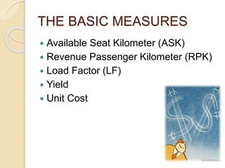 THE BASIC MEASURES
 Available Seat Kilometer (ASK)
 Revenue Passenger Kilometer (RPK)
 Load Factor (LF)
 Yield
 Unit Cost
 